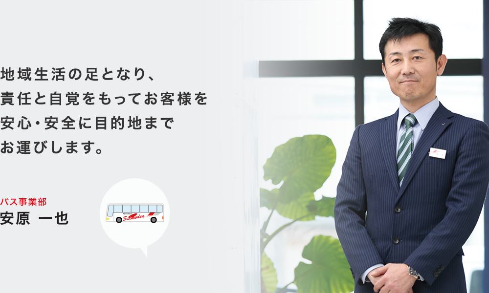 地域生活の足となり、責任と自覚をもってお客様を安心・安全に目的地までお運びします。 バス事業部 安原 一也