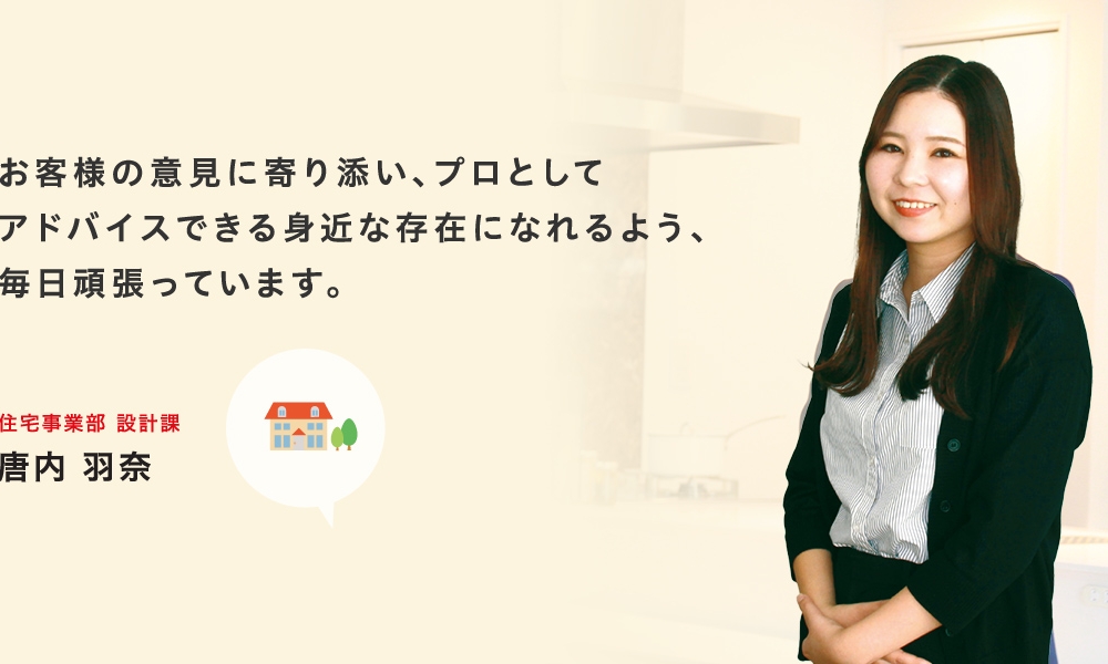 お引渡し時に喜んでいただけているのを見ると達成感を感じます。住宅事業部 設計課 唐内　羽奈